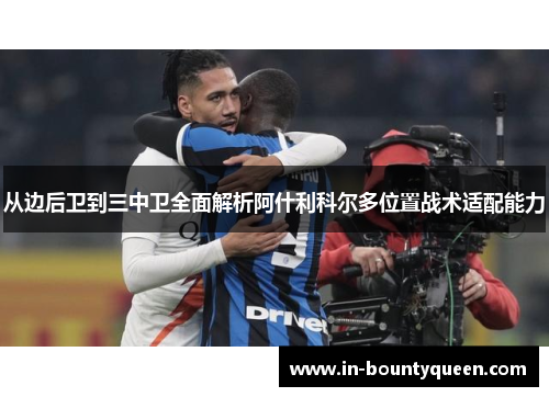 从边后卫到三中卫全面解析阿什利科尔多位置战术适配能力