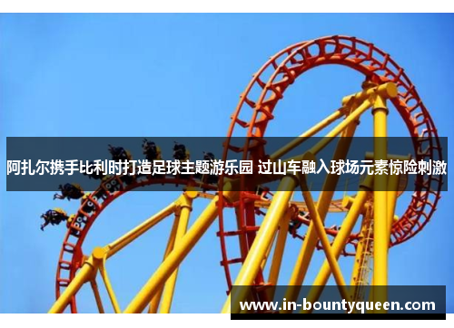 阿扎尔携手比利时打造足球主题游乐园 过山车融入球场元素惊险刺激 阿扎尔携手比利时打造足球主题游乐园 过山车融入球场元素惊险刺激