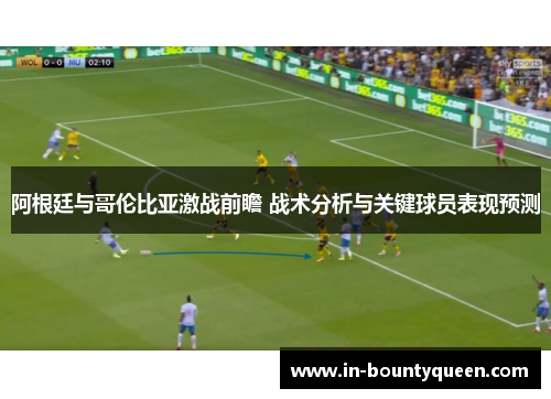 阿根廷与哥伦比亚激战前瞻 战术分析与关键球员表现预测