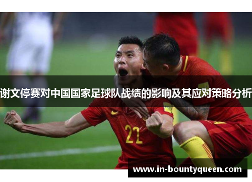 谢文停赛对中国国家足球队战绩的影响及其应对策略分析 谢文停赛对中国国家足球队战绩的影响及其应对策略分析