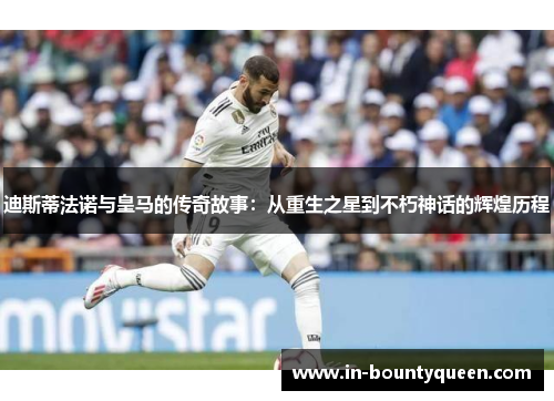 迪斯蒂法诺与皇马的传奇故事：从重生之星到不朽神话的辉煌历程