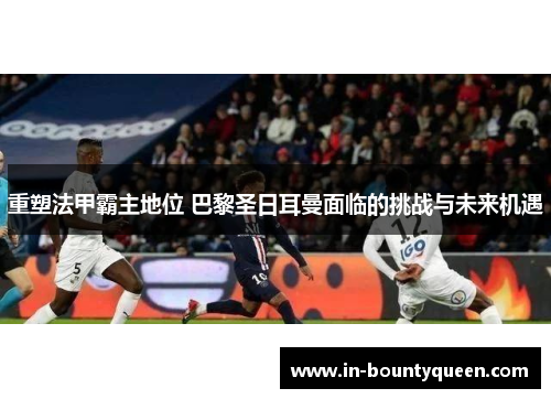 重塑法甲霸主地位 巴黎圣日耳曼面临的挑战与未来机遇