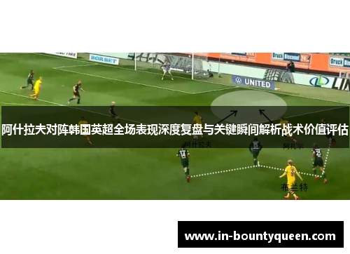 阿什拉夫对阵韩国英超全场表现深度复盘与关键瞬间解析战术价值评估 阿什拉夫对阵韩国英超全场表现深度复盘与关键瞬间解析战术价值评估