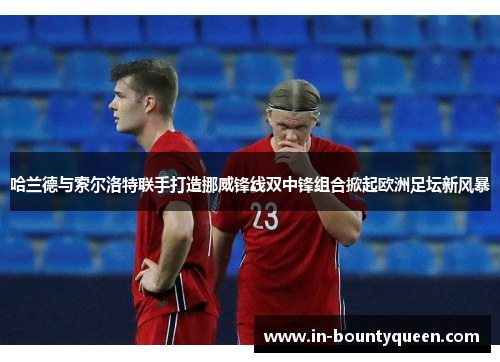 哈兰德与索尔洛特联手打造挪威锋线双中锋组合掀起欧洲足坛新风暴