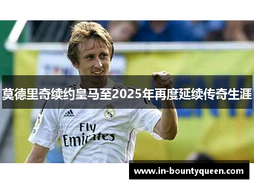 莫德里奇续约皇马至2025年再度延续传奇生涯