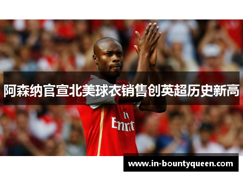 阿森纳官宣北美球衣销售创英超历史新高 阿森纳官宣北美球衣销售创英超历史新高