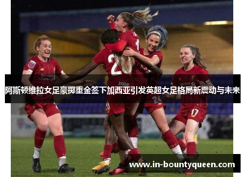 阿斯顿维拉女足豪掷重金签下加西亚引发英超女足格局新震动与未来 阿斯顿维拉女足豪掷重金签下加西亚引发英超女足格局新震动与未来