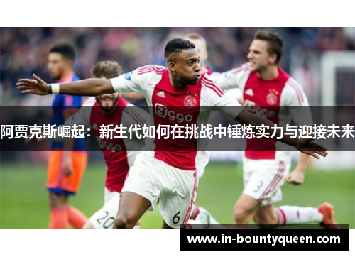 阿贾克斯崛起:新生代如何在挑战中锤炼实力与迎接未来 阿贾克斯崛起:新生代如何在挑战中锤炼实力与迎接未来