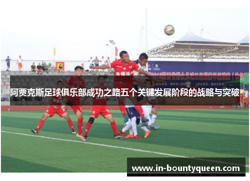 阿贾克斯足球俱乐部成功之路五个关键发展阶段的战略与突破 阿贾克斯足球俱乐部成功之路五个关键发展阶段的战略与突破